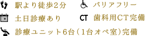 駅より徒歩2分、バリアフリー、土日診療あり、歯科用CT完備、診療ユニット5台（1台オペ室）完備